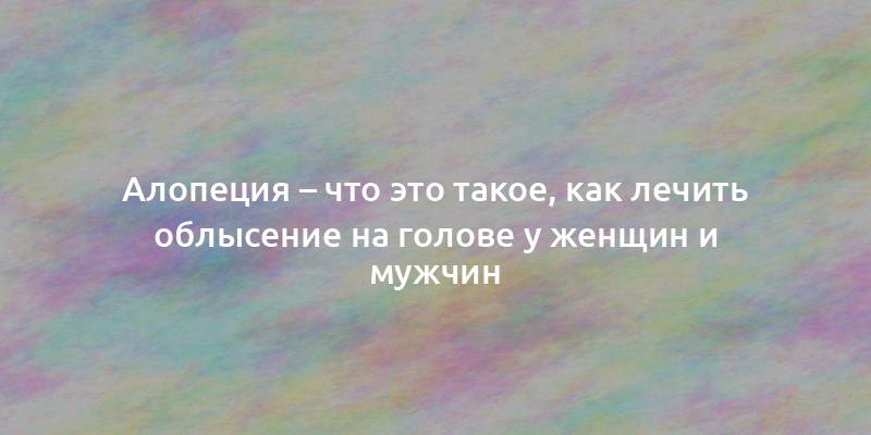 Алопеция – что это такое, как лечить облысение на голове у женщин и мужчин