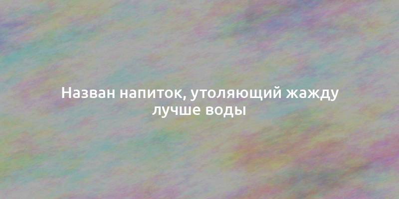 Назван напиток, утоляющий жажду лучше воды