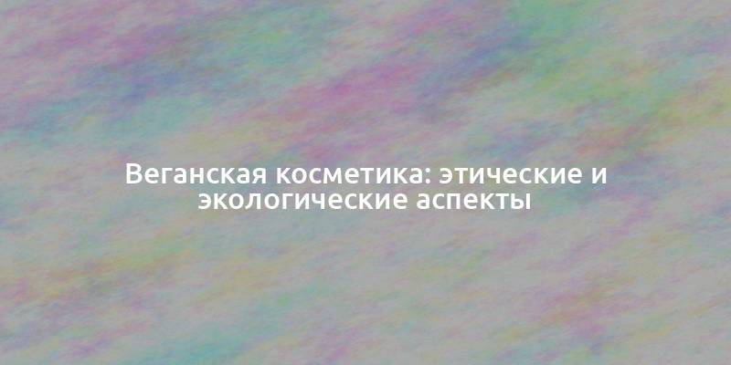 Веганская косметика: этические и экологические аспекты