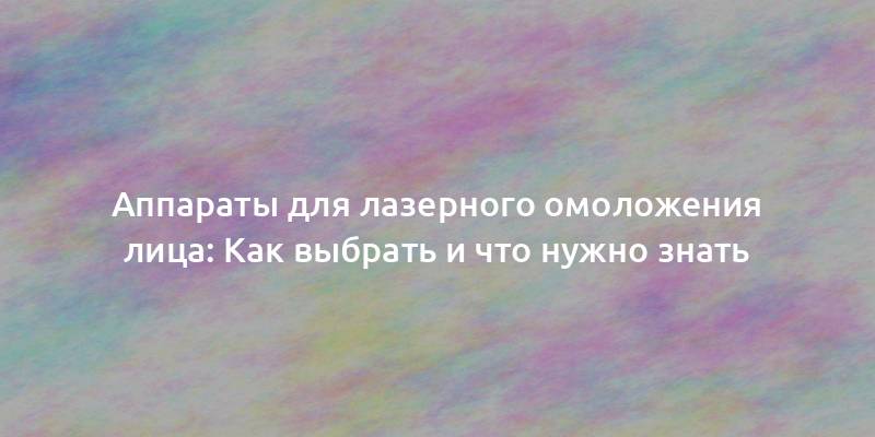 Аппараты для лазерного омоложения лица: Как выбрать и что нужно знать