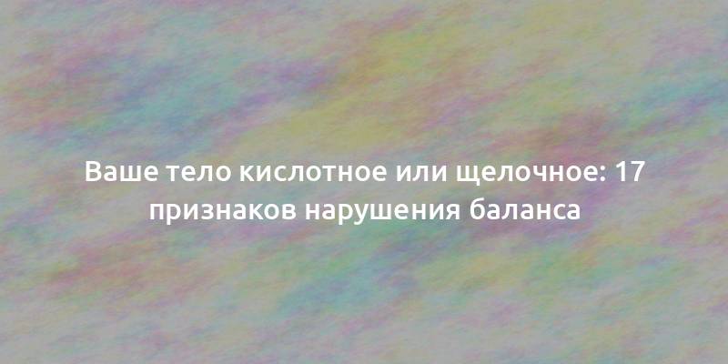 Ваше тело кислотное или щелочное: 17 признаков нарушения баланса