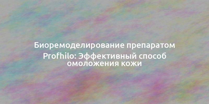 Биоремоделирование препаратом Profhilo: Эффективный способ омоложения кожи