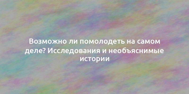 Возможно ли помолодеть на самом деле? Исследования и необъяснимые истории