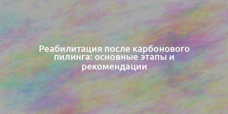 Реабилитация после карбонового пилинга: основные этапы и рекомендации