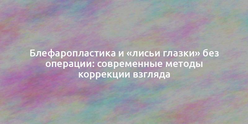 Блефаропластика и «лисьи глазки» без операции: современные методы коррекции взгляда