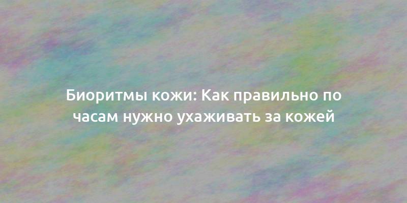 Биоритмы кожи: Как правильно по часам нужно ухаживать за кожей