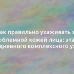 Как правильно ухаживать за проблемной кожей лица: этапы ежедневного комплексного ухода 