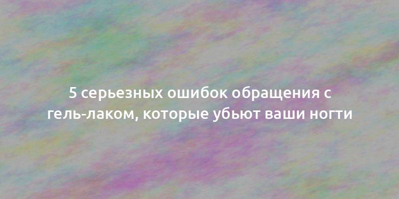 5 серьезных ошибок обращения с гель-лаком, которые убьют ваши ногти