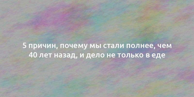 5 причин, почему мы стали полнее, чем 40 лет назад, и дело не только в еде