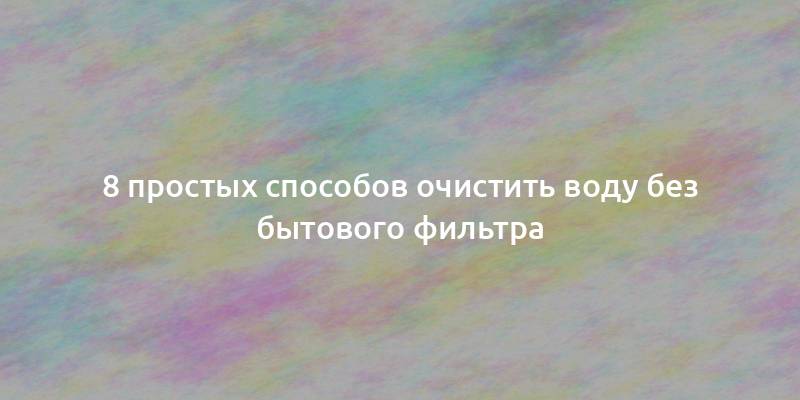 8 простых способов очистить воду без бытового фильтра