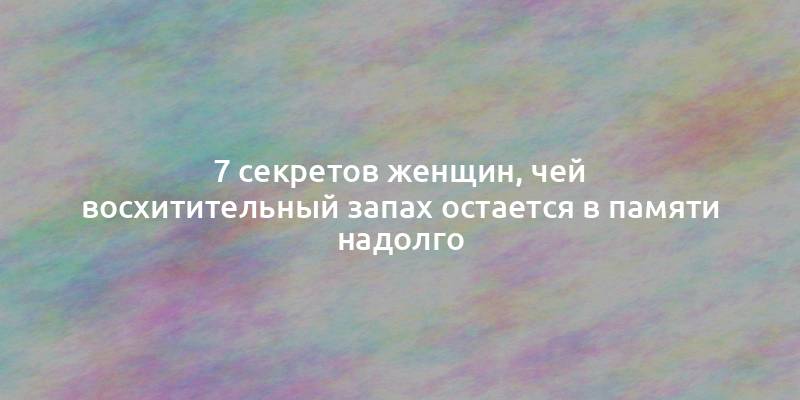 7 секретов женщин, чей восхитительный запах остается в памяти надолго