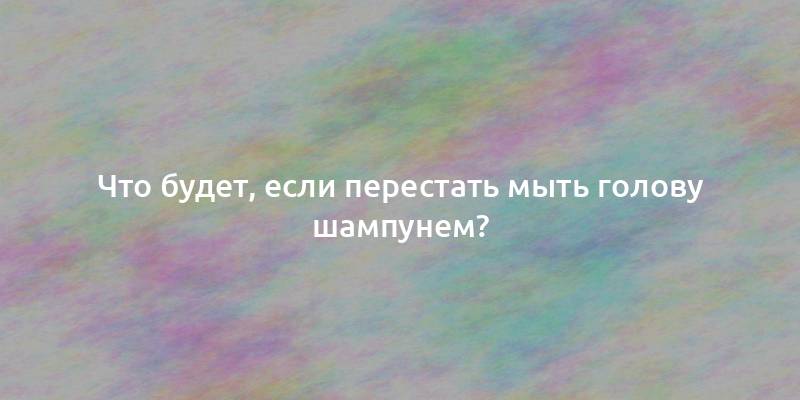 Что будет, если перестать мыть голову шампунем?