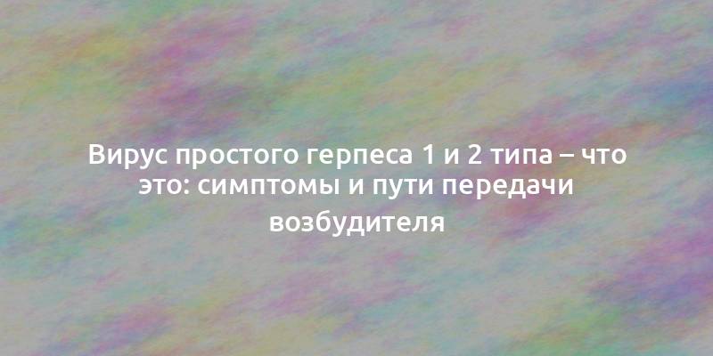 Вирус простого герпеса 1 и 2 типа – что это: симптомы и пути передачи возбудителя