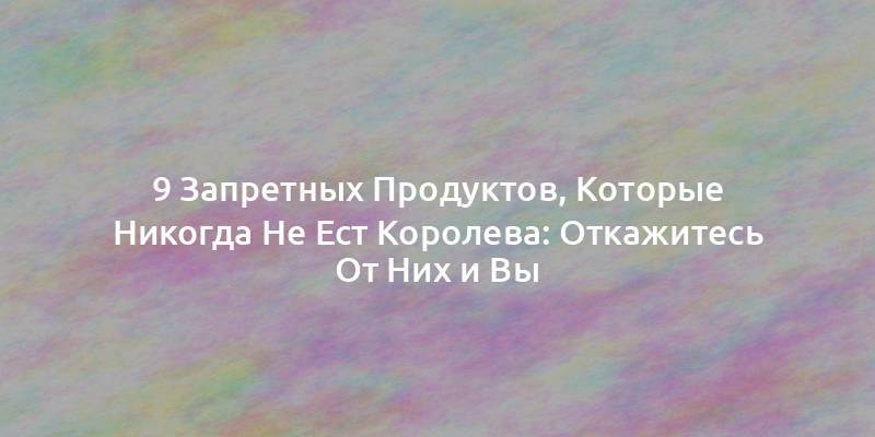 9 Запретных Продуктов, Которые Никогда Не Ест Королева: Откажитесь От Них и Вы