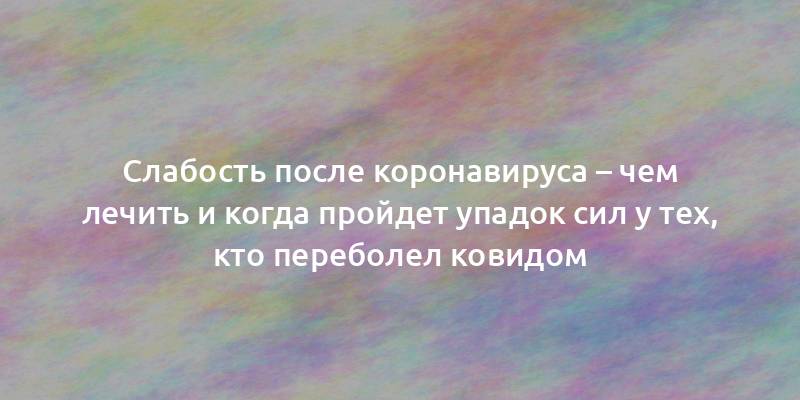 Слабость после коронавируса – чем лечить и когда пройдет упадок сил у тех, кто переболел ковидом