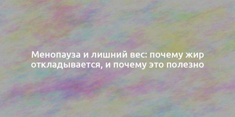 Менопауза и лишний вес: почему жир откладывается, и почему это полезно