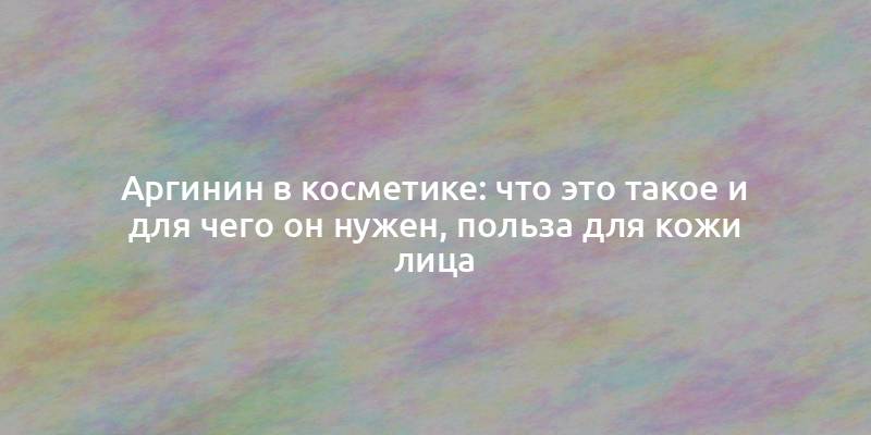 Аргинин в косметике: что это такое и для чего он нужен, польза для кожи лица