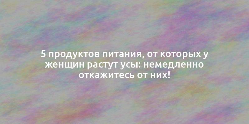 5 продуктов питания, от которых у женщин растут усы: немедленно откажитесь от них!