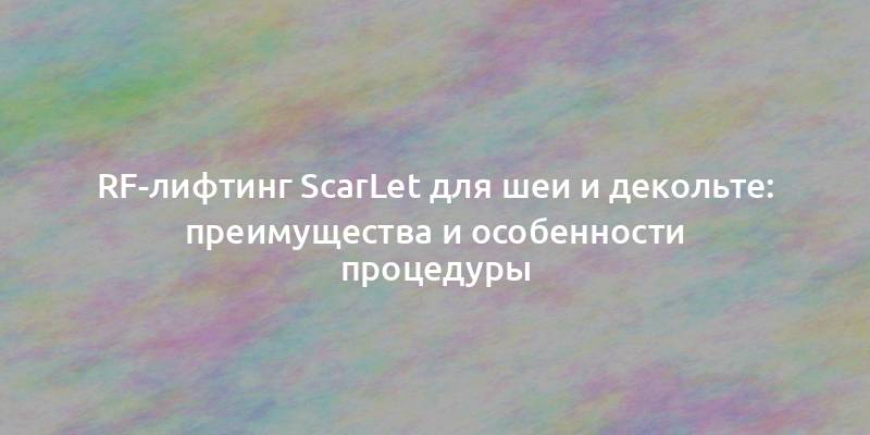 RF-лифтинг ScarLet для шеи и декольте: преимущества и особенности процедуры