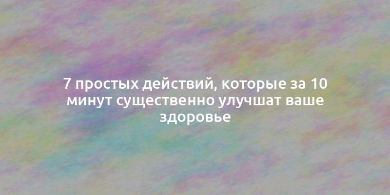 7 простых действий, которые за 10 минут существенно улучшат ваше здоровье