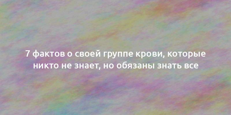 7 фактов о своей группе крови, которые никто не знает, но обязаны знать все